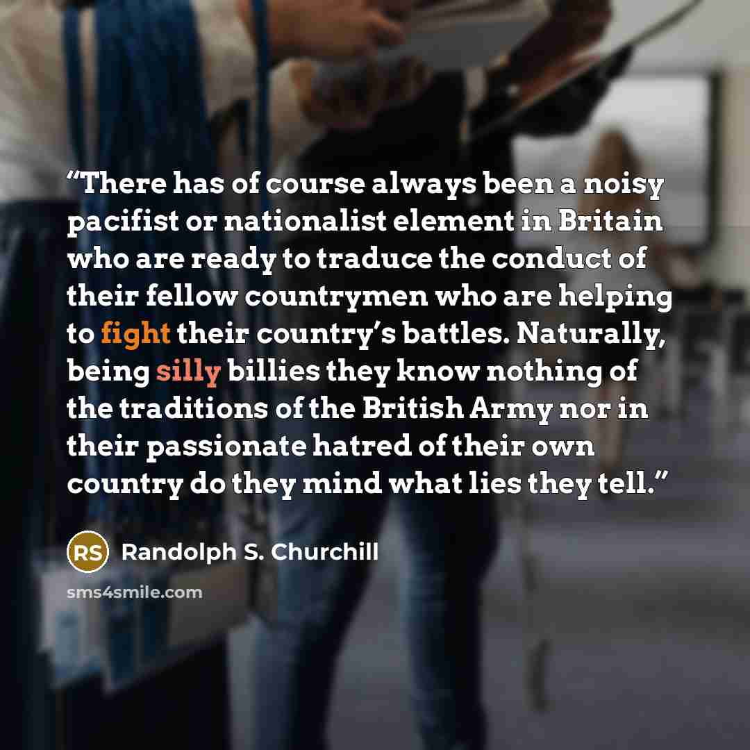 “There has of course always been a noisy pacifist or nationalist element in Britain who are ready to traduce the conduct of their fellow countrymen who are helping to fight their country’s battles. Naturally, being silly billies they know nothing of the traditions of the British Army nor in their…” quote by Randolph S. Churchill