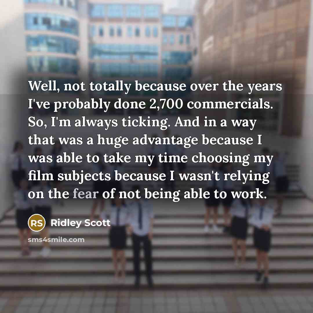 “Well, not totally because over the years I've probably done 2,700 commercials. So, I'm always ticking. And in a way that was a huge advantage because I was able to take my time choosing my film subjects because I wasn't relying on the fear of not being able to work.” quote by Ridley Scott
