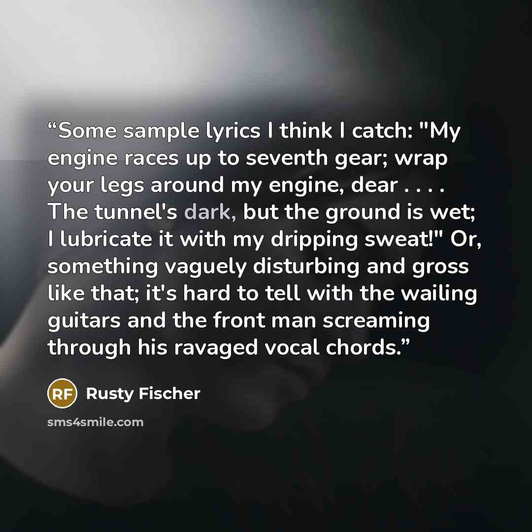 “Some sample lyrics I think I catch: "My engine races up to seventh gear; wrap your legs around my engine, dear . . . . The tunnel's dark, but the ground is wet; I lubricate it with my dripping sweat!" Or, something vaguely disturbing and gross like that; it's hard to tell with the wailing guitars…” quote by Rusty Fischer
