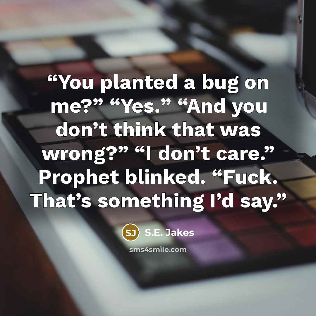 “You planted a bug on me?” “Yes.” “And you don’t think that was wrong?” “I don’t care.” Prophet blinked. “Fuck. That’s something I’d say.” quote by S.E. Jakes