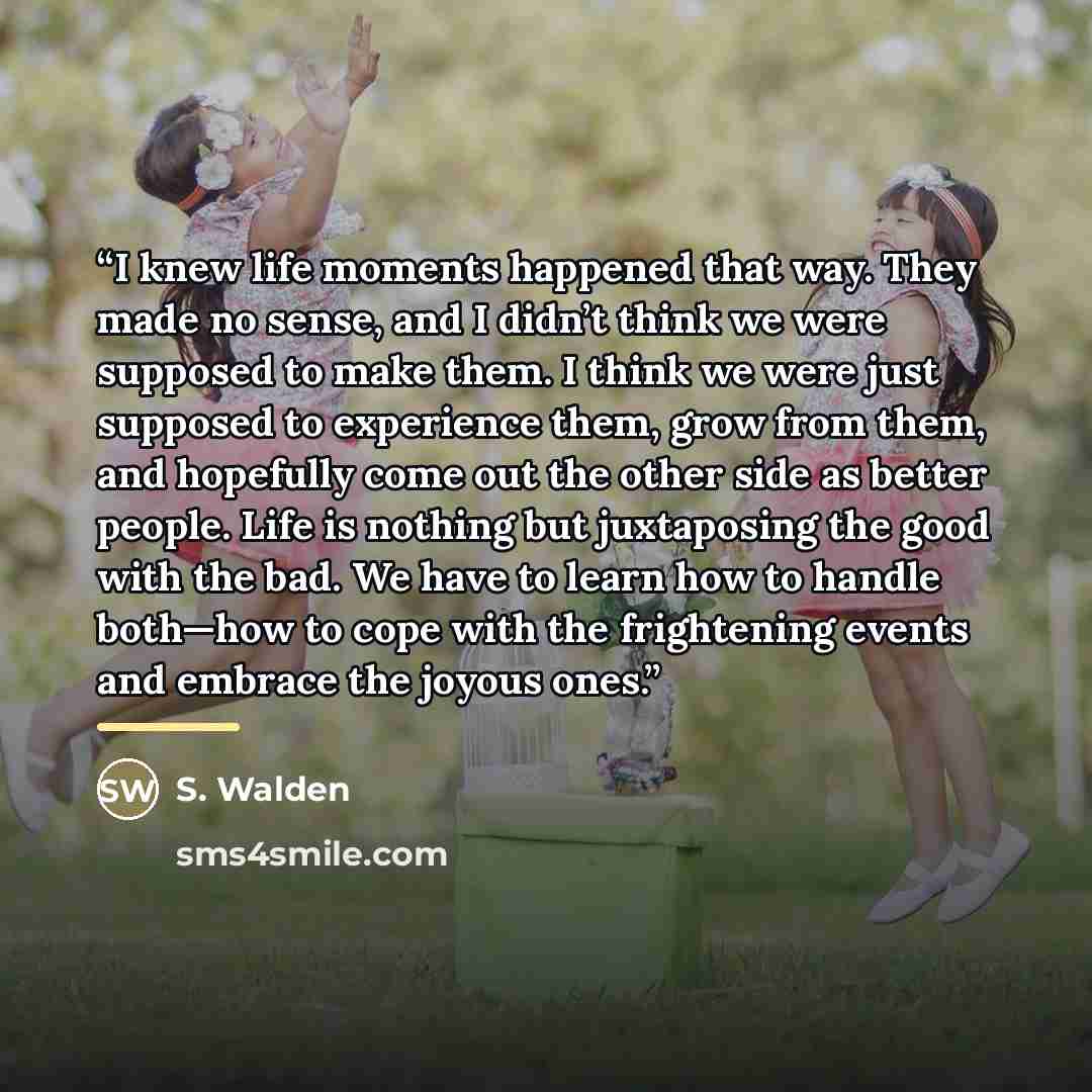 “I knew life moments happened that way. They made no sense, and I didn’t think we were supposed to make them. I think we were just supposed to experience them, grow from them, and hopefully come out the other side as better people. Life is nothing but juxtaposing the good with the bad. We have to…” quote by S. Walden