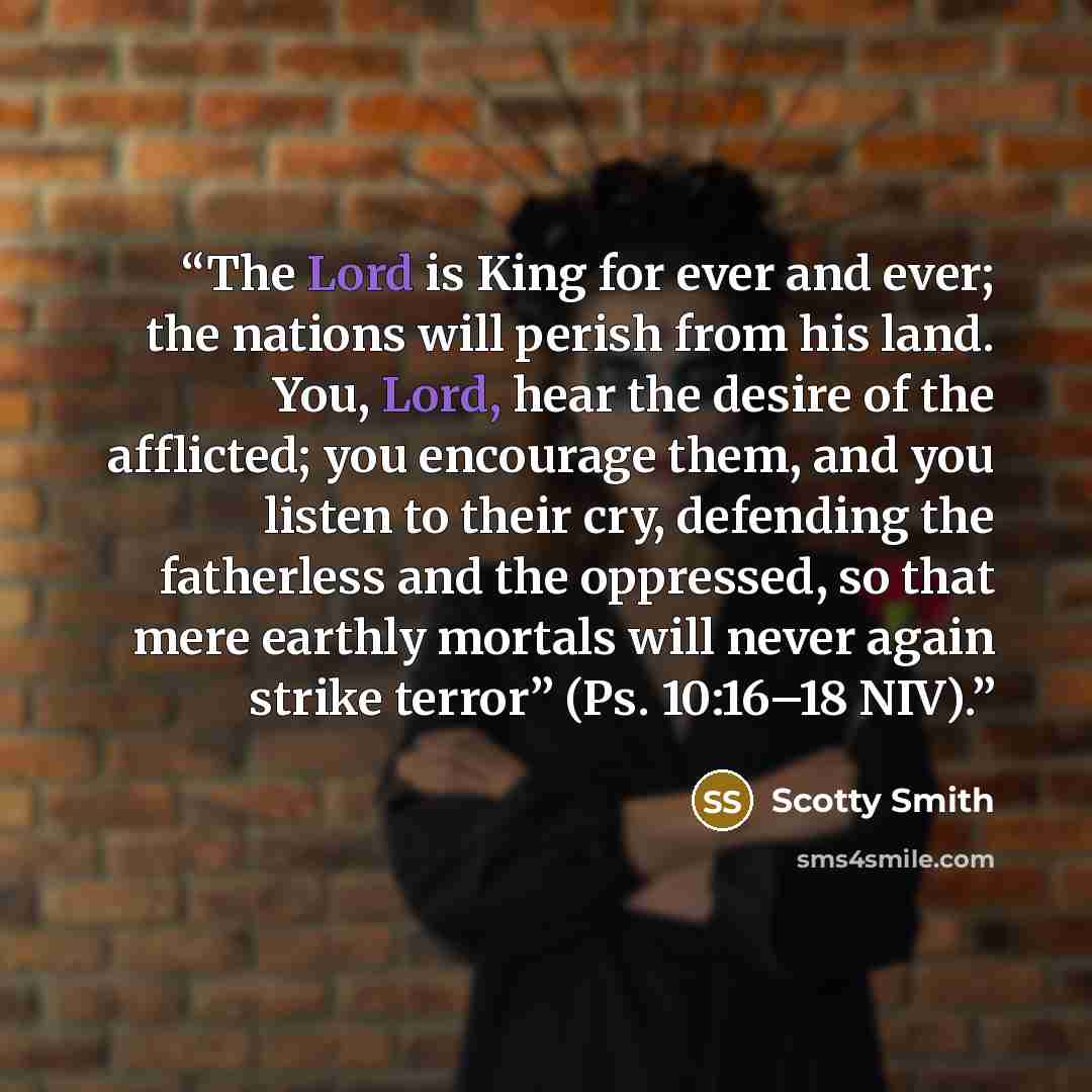 “The Lord is King for ever and ever; the nations will perish from his land. You, Lord, hear the desire of the afflicted; you encourage them, and you listen to their cry, defending the fatherless and the oppressed, so that mere earthly mortals will never again strike terror” (Ps. 10:16–18 NIV).” quote by Scotty Smith
