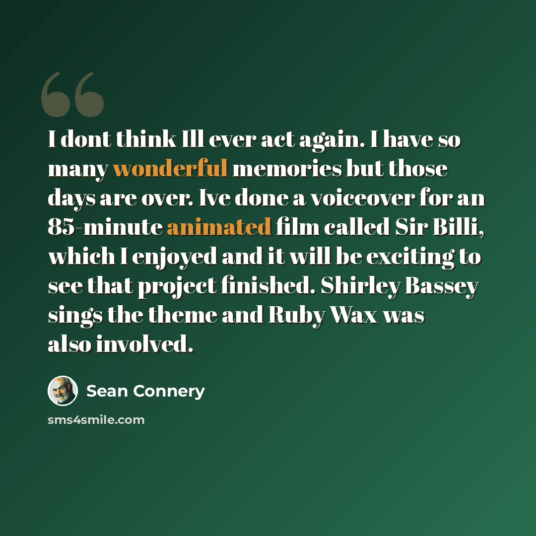 “I dont think Ill ever act again. I have so many wonderful memories but those days are over. Ive done a voiceover for an 85-minute animated film called Sir Billi, which I enjoyed and it will be exciting to see that project finished. Shirley Bassey sings the theme and Ruby Wax was also involved.” quote by Sean Connery