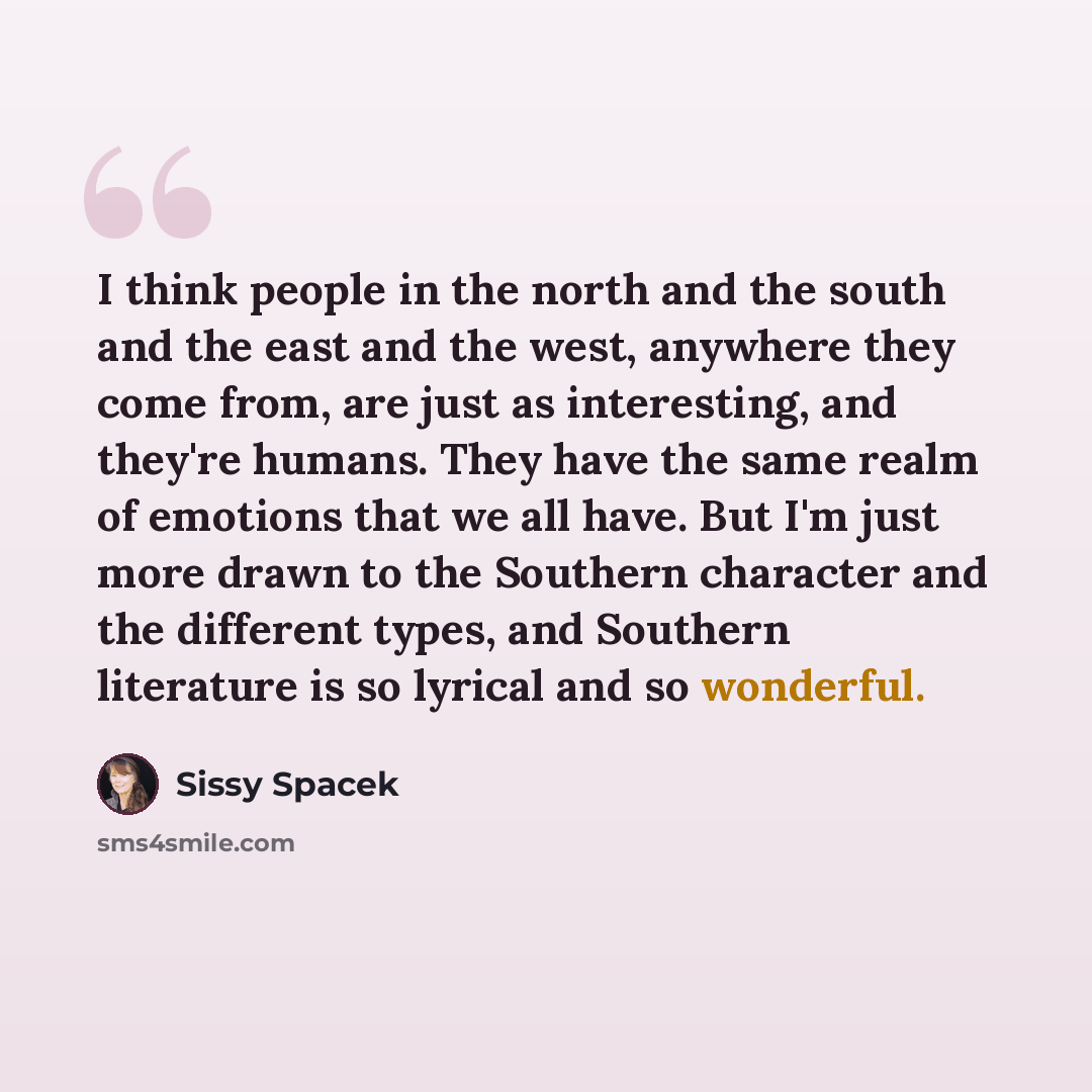 “I think people in the north and the south and the east and the west, anywhere they come from, are just as interesting, and they're humans. They have the same realm of emotions that we all have. But I'm just more drawn to the Southern character and the different types, and Southern literature is so…” quote by Sissy Spacek