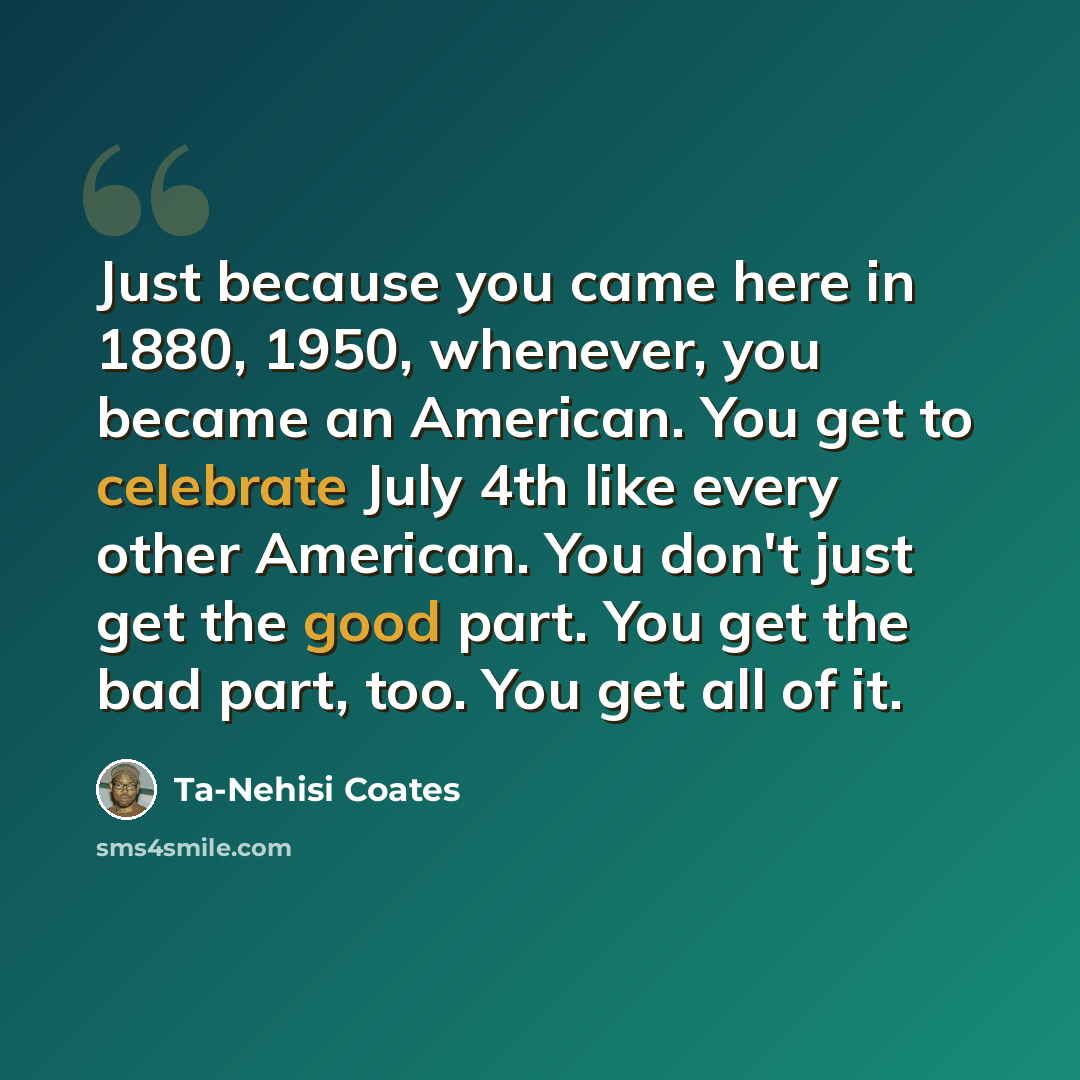 “Just because you came here in 1880, 1950, whenever, you became an American. You get to celebrate July 4th like every other American. You don't just get the good part. You get the bad part, too. You get all of it.” quote by Ta-Nehisi Coates