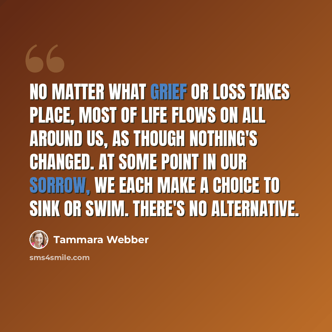 “No matter what grief or loss takes place, most of life flows on all around us, as though nothing's changed. At some point in our sorrow, we each make a choice to sink or swim. There's no alternative.” quote by Tammara Webber