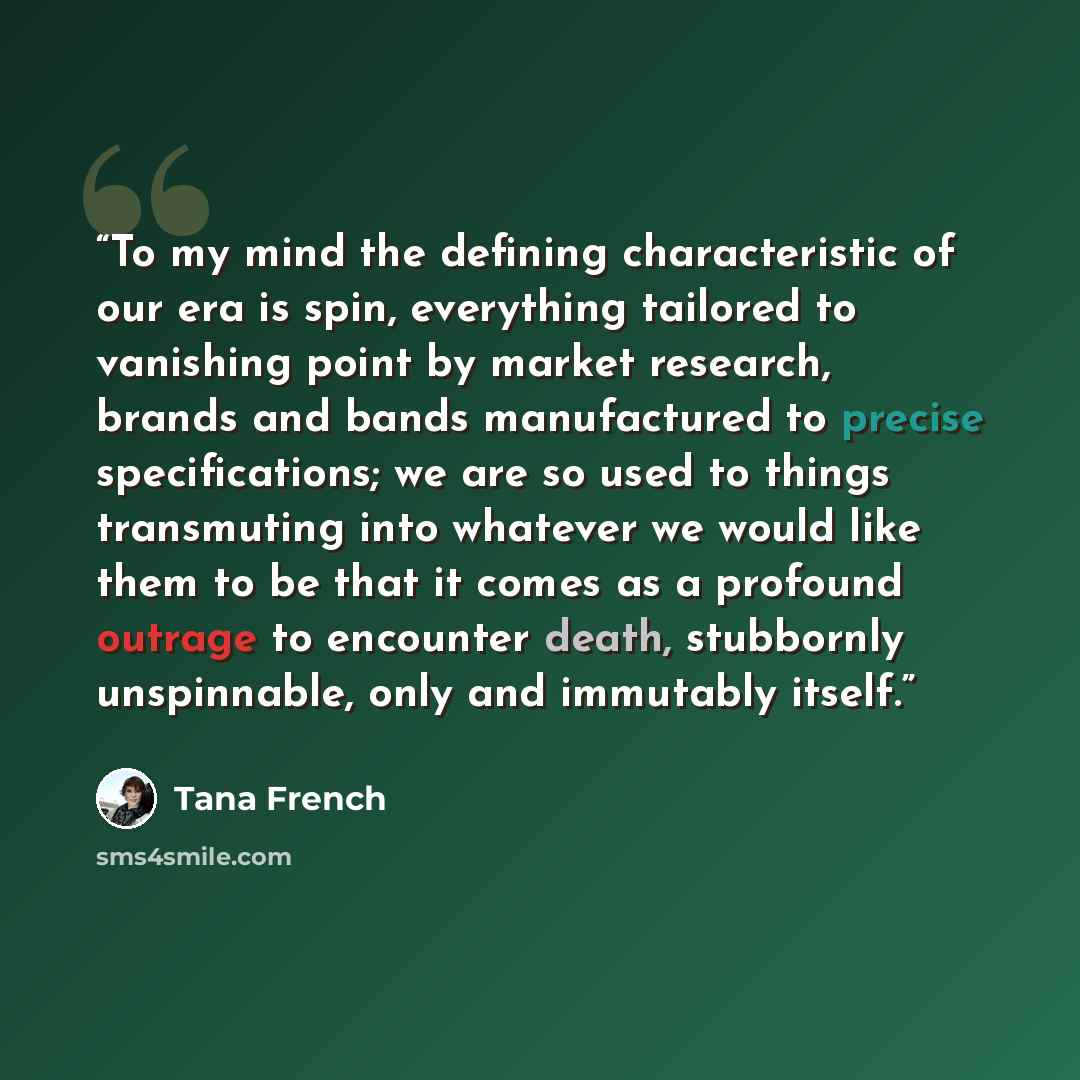 “To my mind the defining characteristic of our era is spin, everything tailored to vanishing point by market research, brands and bands manufactured to precise specifications; we are so used to things transmuting into whatever we would like them to be that it comes as a profound outrage to…” quote by Tana French