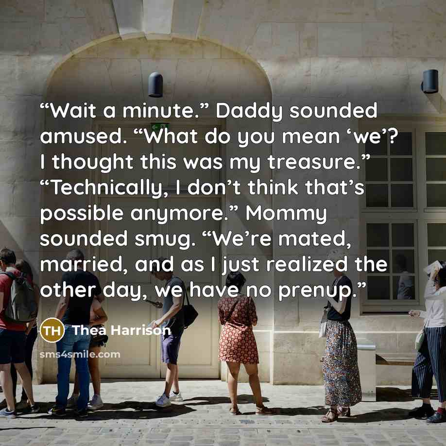 “Wait a minute.” Daddy sounded amused. “What do you mean ‘we’? I thought this was my treasure.” “Technically, I don’t think that’s possible anymore.” Mommy sounded smug. “We’re mated, married, and as I just realized the other day, we have no prenup.” quote by Thea Harrison