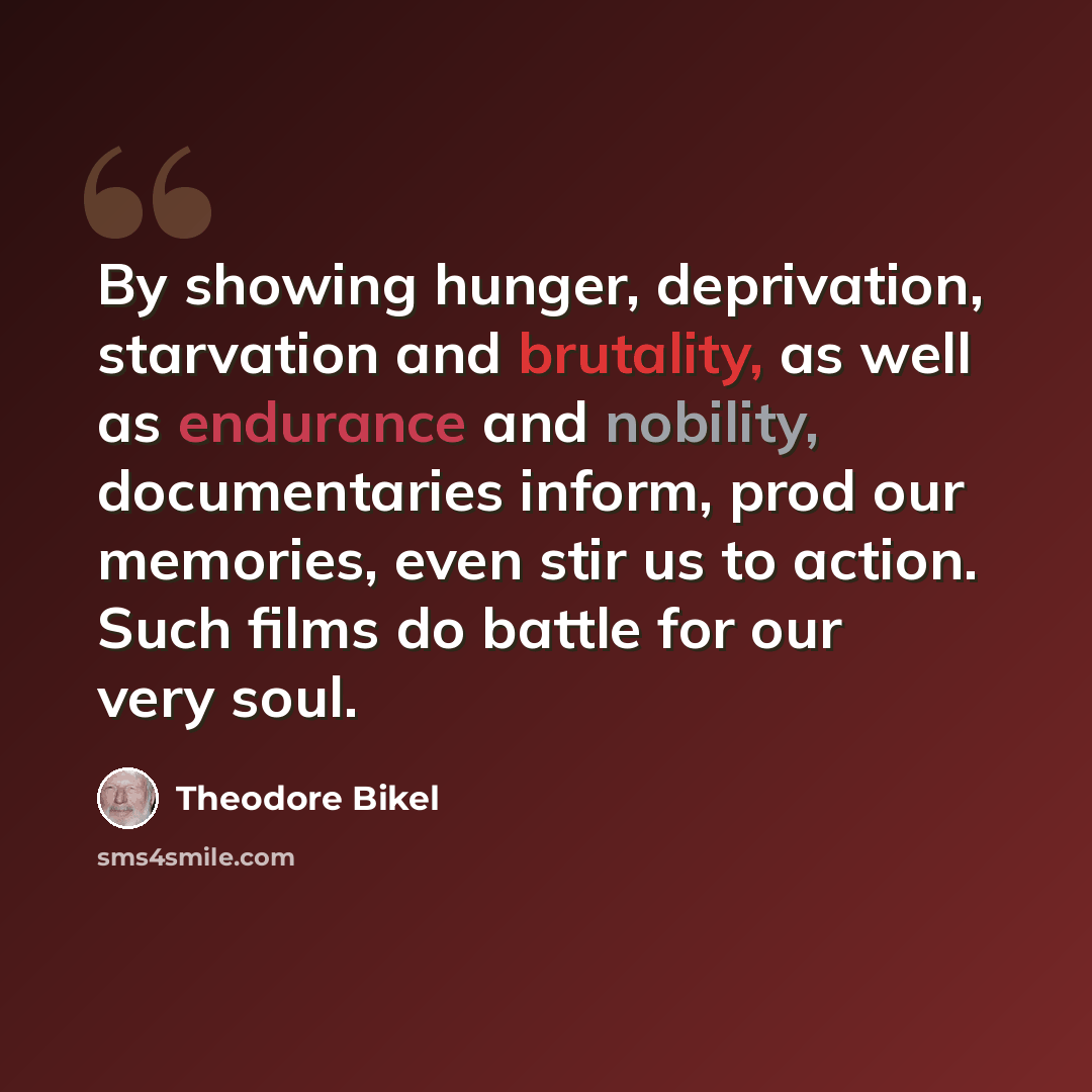 “By showing hunger, deprivation, starvation and brutality, as well as endurance and nobility, documentaries inform, prod our memories, even stir us to action. Such films do battle for our very soul.” quote by Theodore Bikel