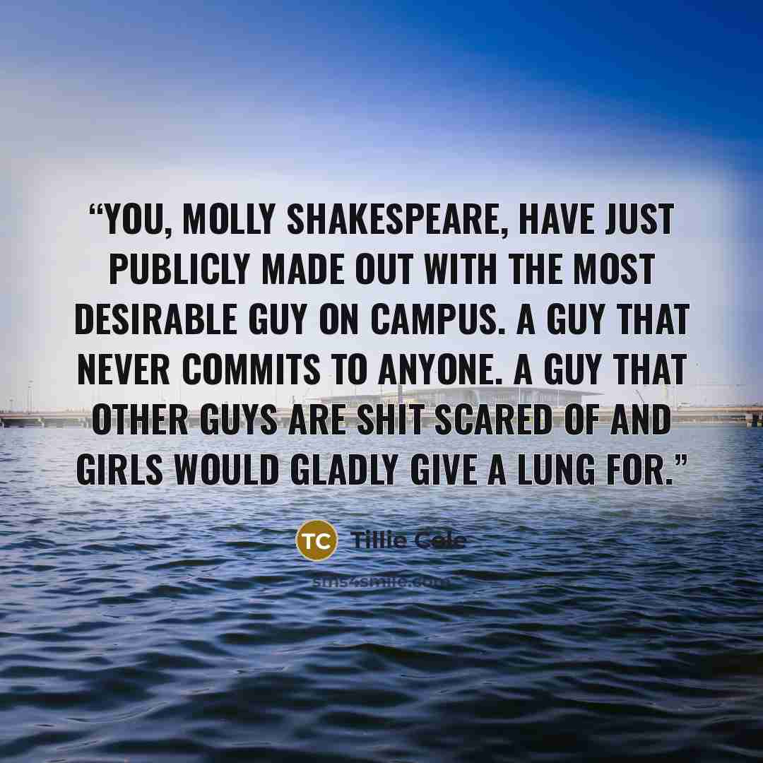 “You, Molly Shakespeare, have just publicly made out with the most desirable guy on campus. A guy that never commits to anyone. A guy that other guys are shit scared of and girls would gladly give a lung for.” quote by Tillie Cole