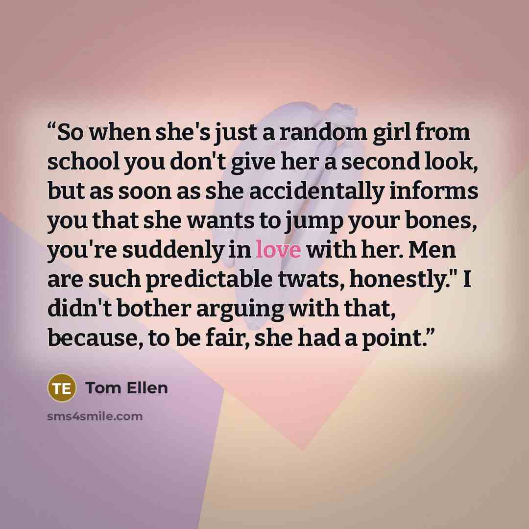 “So when she's just a random girl from school you don't give her a second look, but as soon as she accidentally informs you that she wants to jump your bones, you're suddenly in love with her. Men are such predictable twats, honestly." I didn't bother arguing with that, because, to be fair, she had…” quote by Tom Ellen