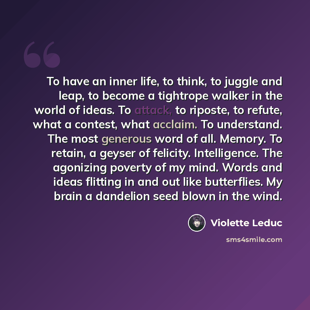 “To have an inner life, to think, to juggle and leap, to become a tightrope walker in the world of ideas. To attack, to riposte, to refute, what a contest, what acclaim. To understand. The most generous word of all. Memory. To retain, a geyser of felicity. Intelligence. The agonizing poverty of my…” quote by Violette Leduc