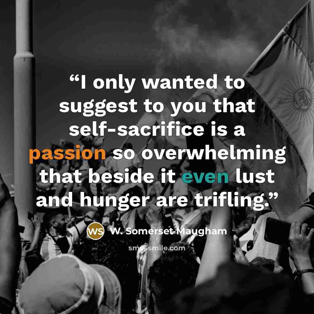 “I only wanted to suggest to you that self-sacrifice is a passion so overwhelming that beside it even lust and hunger are trifling.” quote by W. Somerset Maugham