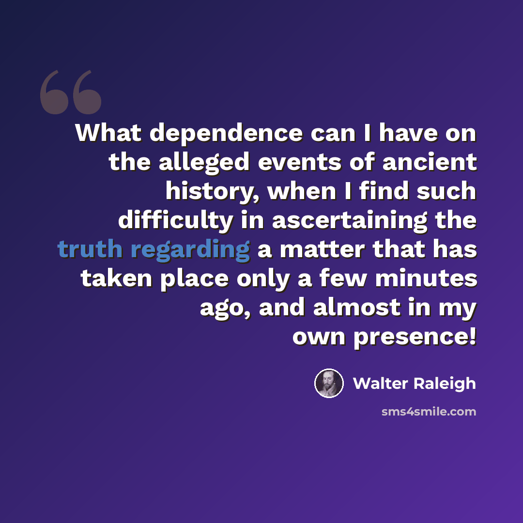 “What dependence can I have on the alleged events of ancient history, when I find such difficulty in ascertaining the truth regarding a matter that has taken place only a few minutes ago, and almost in my own presence!” quote by Walter Raleigh
