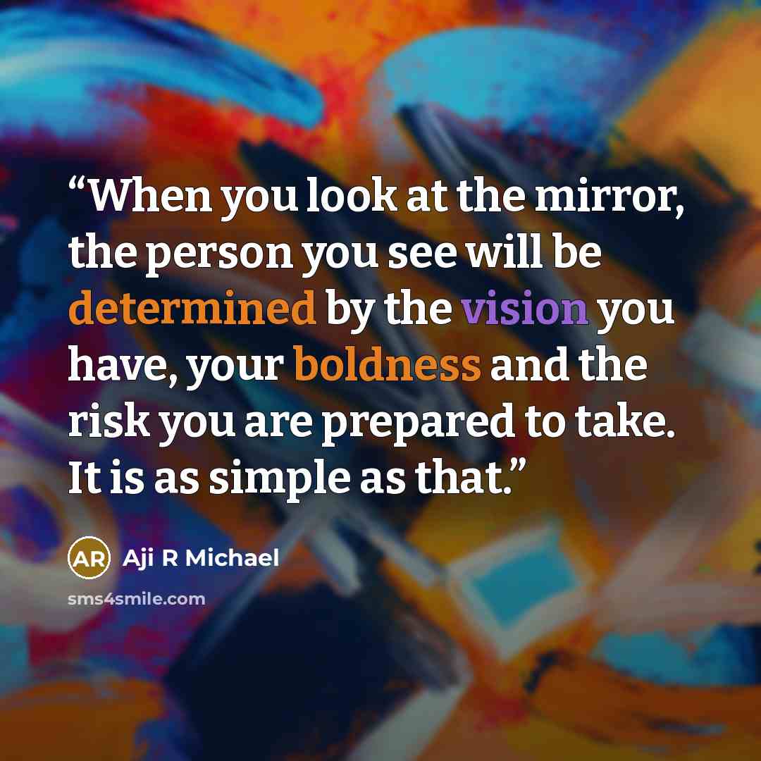 “When you look at the mirror, the person you see will be determined by the vision you have, your boldness and the risk you are prepared to take. It is as simple as that.” quote by Aji R Michael