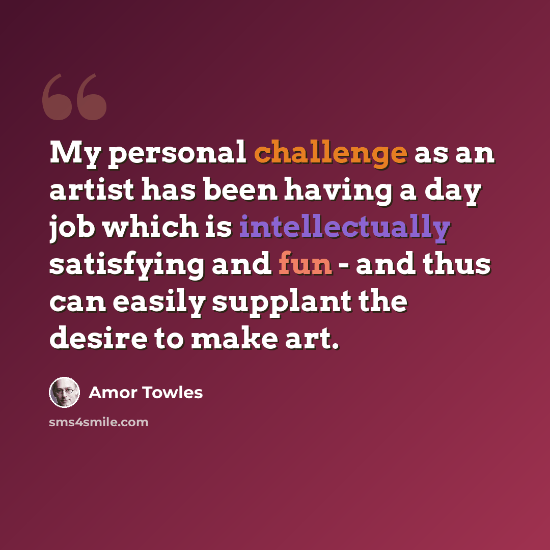 “My personal challenge as an artist has been having a day job which is intellectually satisfying and fun - and thus can easily supplant the desire to make art.” quote by Amor Towles