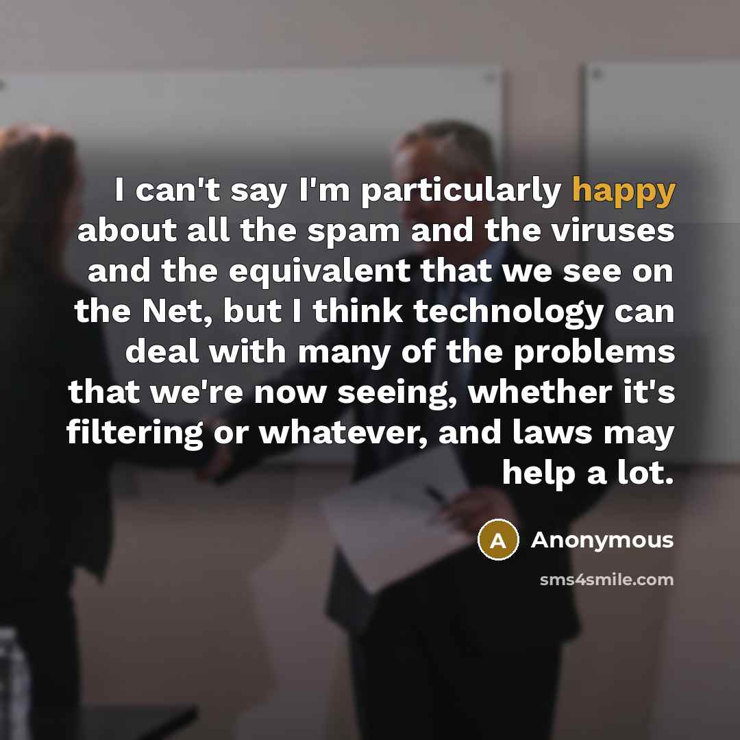 “I can't say I'm particularly happy about all the spam and the viruses and the equivalent that we see on the Net, but I think technology can deal with many of the problems that we're now seeing, whether it's filtering or whatever, and laws may help a lot.” quote by Anonymous