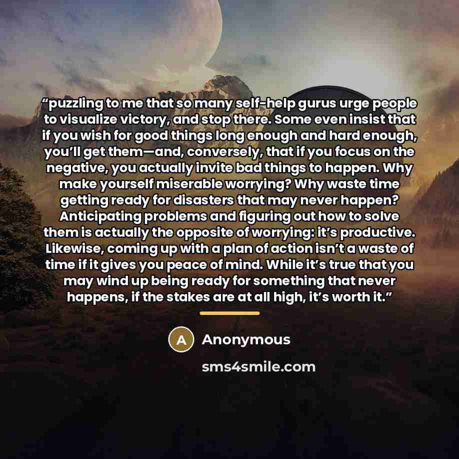“puzzling to me that so many self-help gurus urge people to visualize victory, and stop there. Some even insist that if you wish for good things long enough and hard enough, you’ll get them—and, conversely, that if you focus on the negative, you actually invite bad things to happen. Why make…” quote by Anonymous