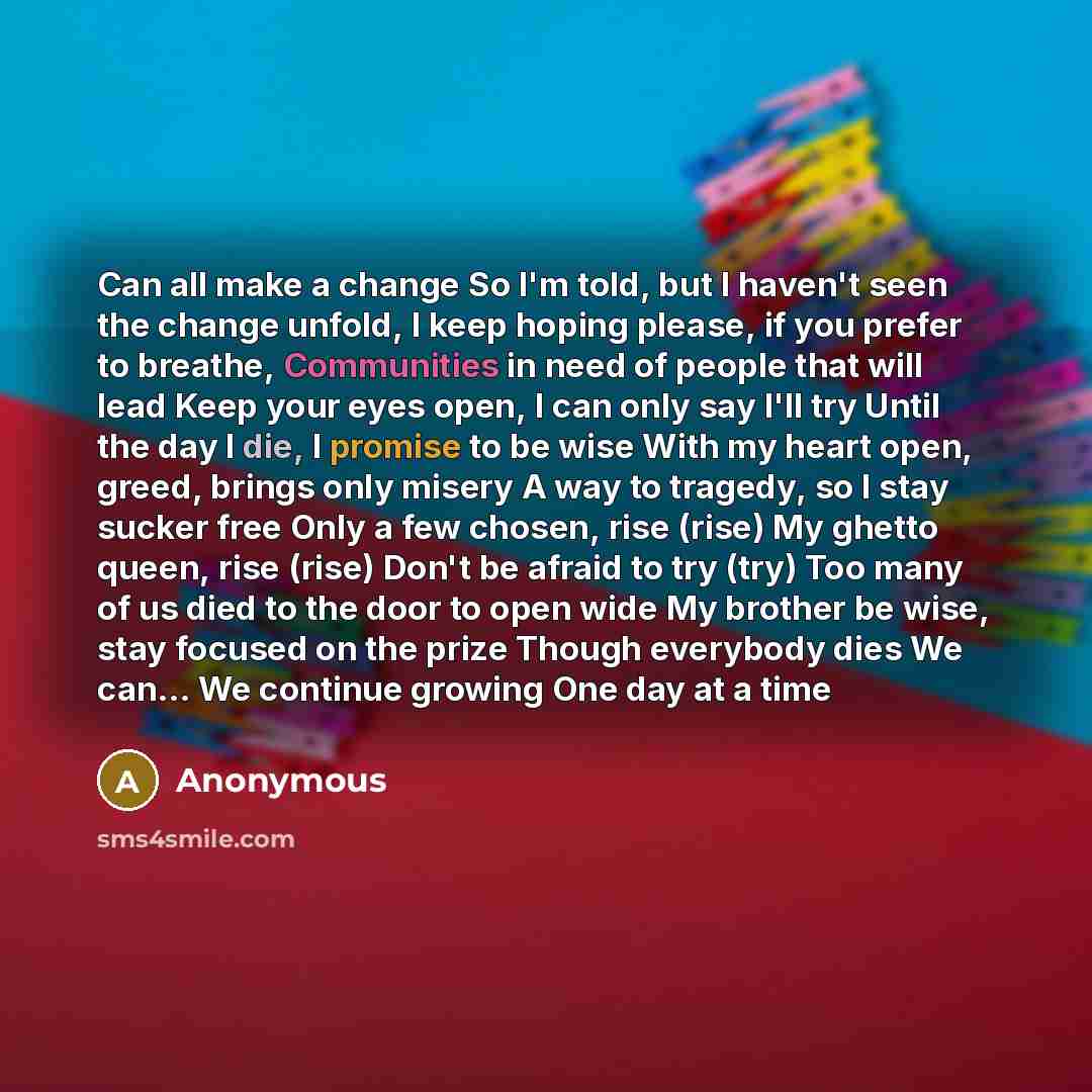 “Can all make a change So I'm told, but I haven't seen the change unfold, I keep hoping please, if you prefer to breathe, Communities in need of people that will lead Keep your eyes open, I can only say I'll try Until the day I die, I promise to be wise With my heart open, greed, brings only misery…” quote by Anonymous
