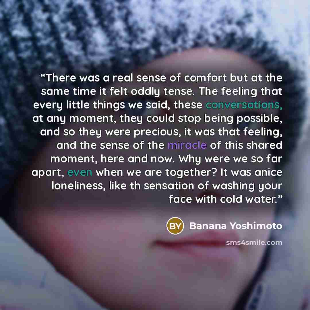 “There was a real sense of comfort but at the same time it felt oddly tense. The feeling that every little things we said, these conversations, at any moment, they could stop being possible, and so they were precious, it was that feeling, and the sense of the miracle of this shared moment, here and…” quote by Banana Yoshimoto