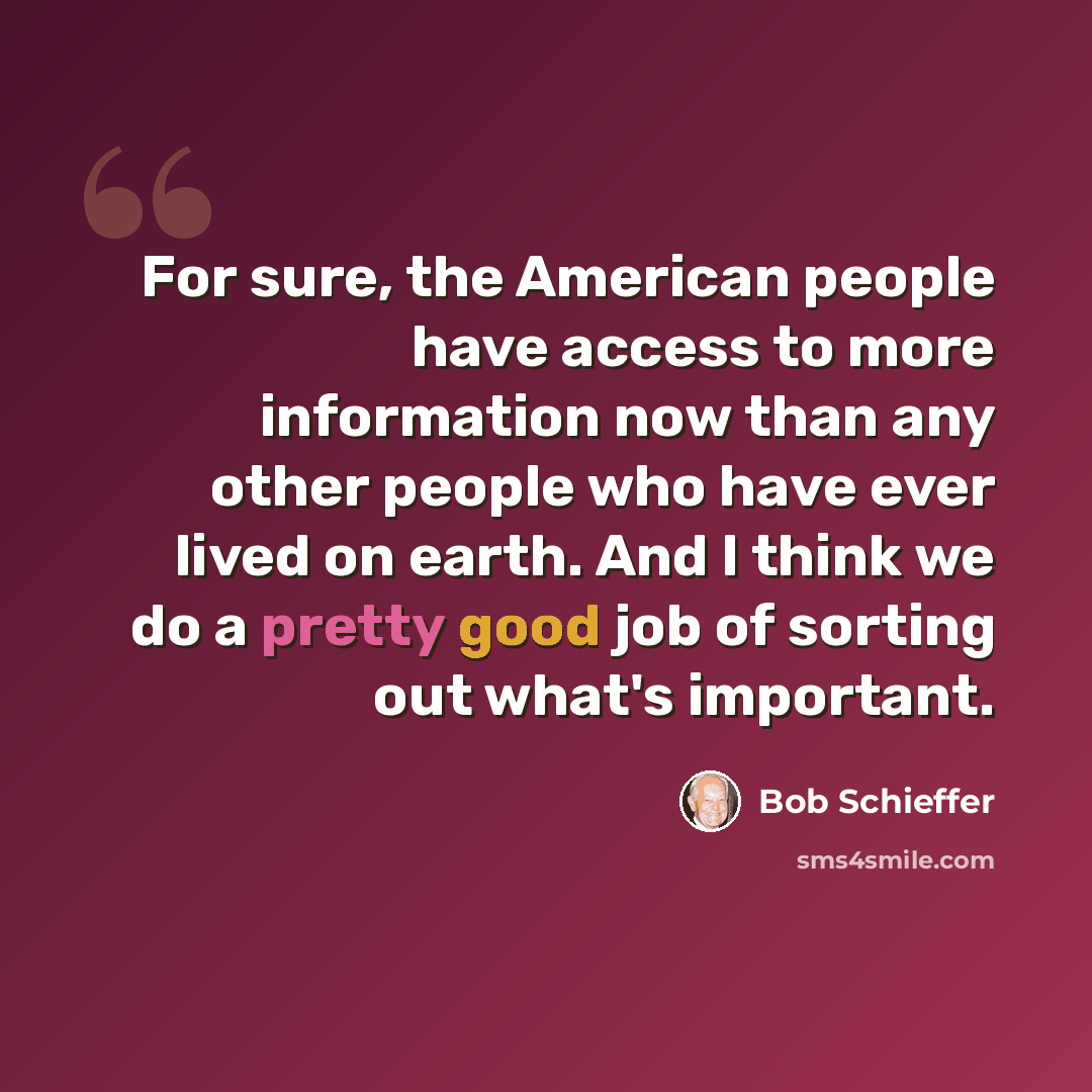 “For sure, the American people have access to more information now than any other people who have ever lived on earth. And I think we do a pretty good job of sorting out what's important.” quote by Bob Schieffer