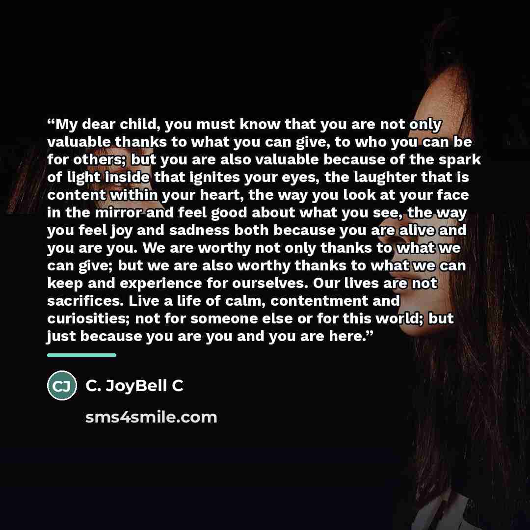 “My dear child, you must know that you are not only valuable thanks to what you can give, to who you can be for others; but you are also valuable because of the spark of light inside that ignites your eyes, the laughter that is content within your heart, the way you look at your face in the mirror…” quote by C. JoyBell C