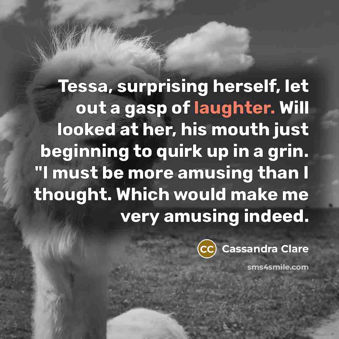 “Tessa, surprising herself, let out a gasp of laughter. Will looked at her, his mouth just beginning to quirk up in a grin. "I must be more amusing than I thought. Which would make me very amusing indeed.” quote by Cassandra Clare