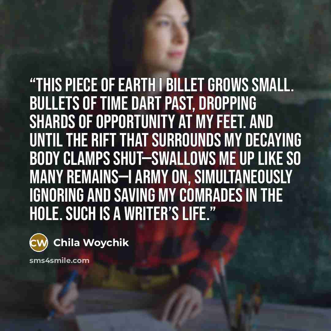 “This piece of earth I billet grows small. Bullets of time dart past, dropping shards of opportunity at my feet. And until the rift that surrounds my decaying body clamps shut—swallows me up like so many remains—I army on, simultaneously ignoring and saving my comrades in the hole. Such is a…” quote by Chila Woychik
