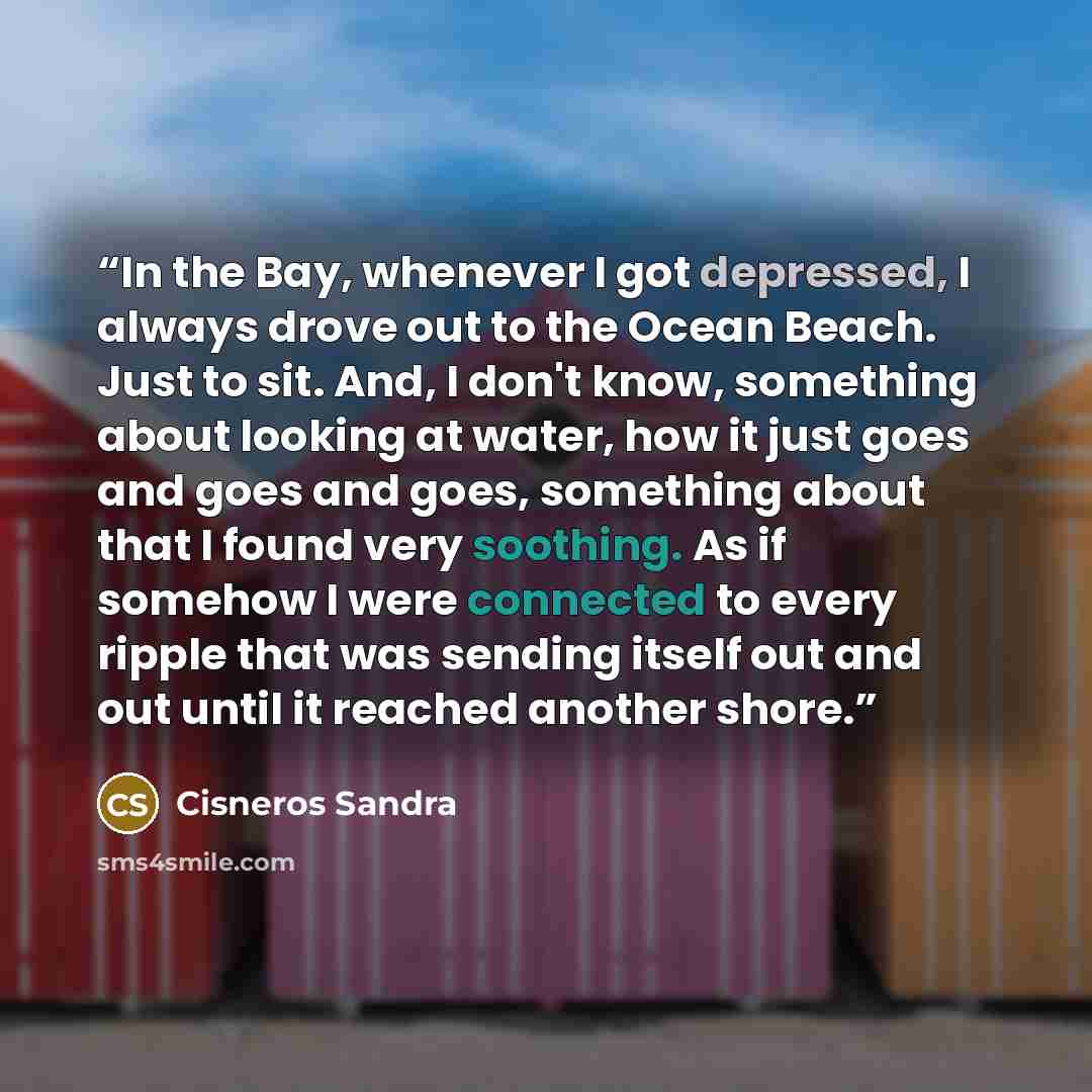 “In the Bay, whenever I got depressed, I always drove out to the Ocean Beach. Just to sit. And, I don't know, something about looking at water, how it just goes and goes and goes, something about that I found very soothing. As if somehow I were connected to every ripple that was sending itself out…” quote by Cisneros Sandra