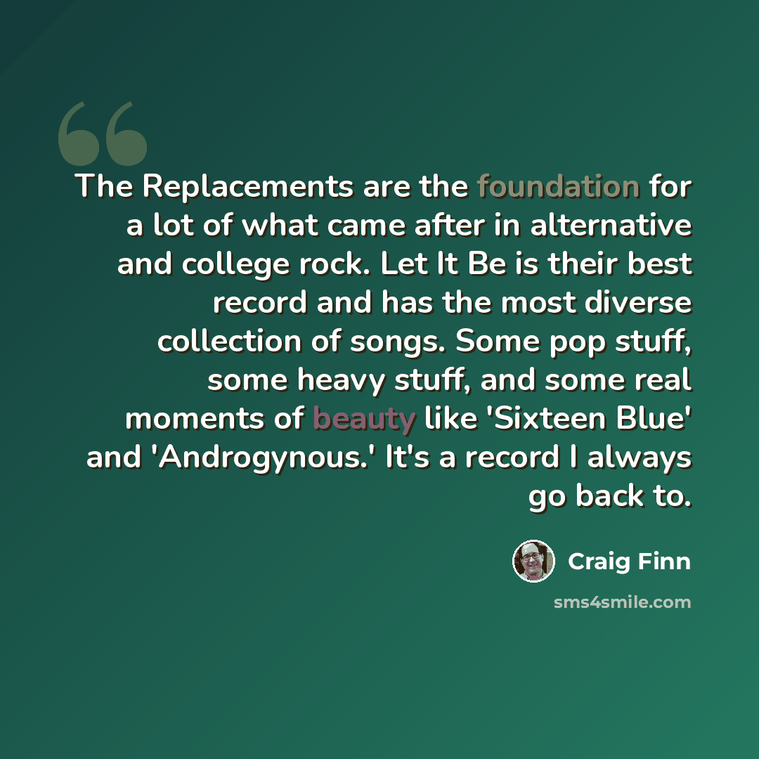 “The Replacements are the foundation for a lot of what came after in alternative and college rock. Let It Be is their best record and has the most diverse collection of songs. Some pop stuff, some heavy stuff, and some real moments of beauty like 'Sixteen Blue' and 'Androgynous.' It's a record I…” quote by Craig Finn