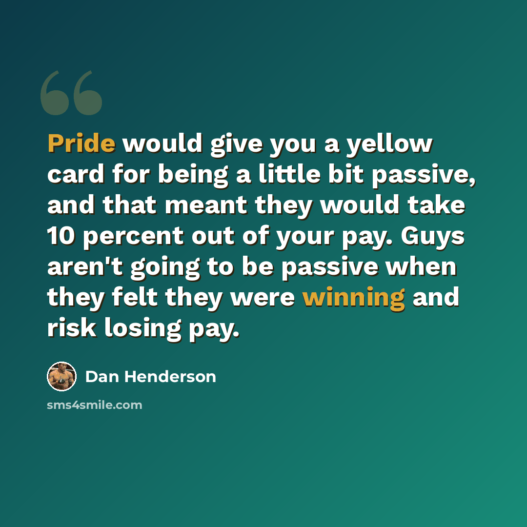 “Pride would give you a yellow card for being a little bit passive, and that meant they would take 10 percent out of your pay. Guys aren't going to be passive when they felt they were winning and risk losing pay.” quote by Dan Henderson