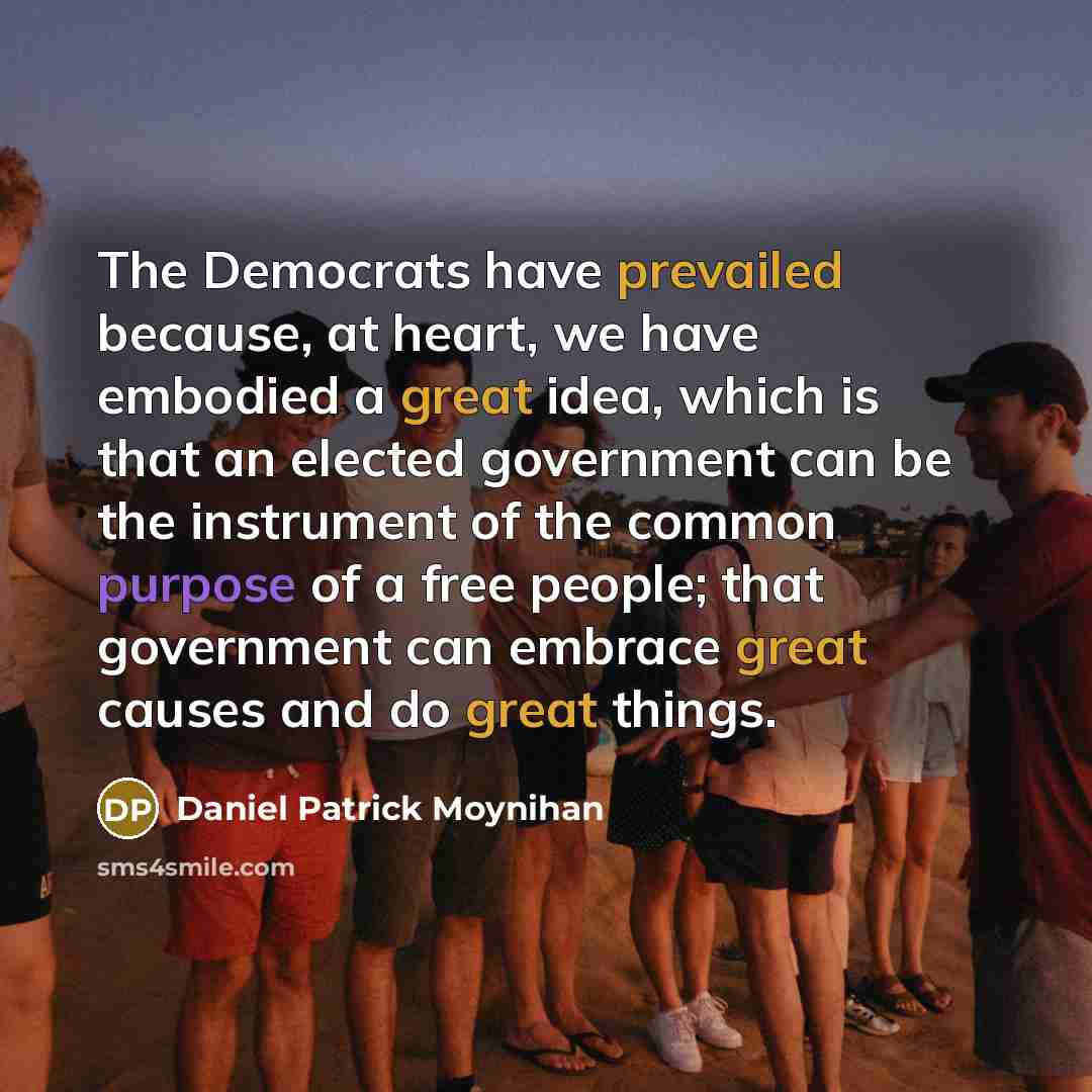 “The Democrats have prevailed because, at heart, we have embodied a great idea, which is that an elected government can be the instrument of the common purpose of a free people; that government can embrace great causes and do great things.” quote by Daniel Patrick Moynihan