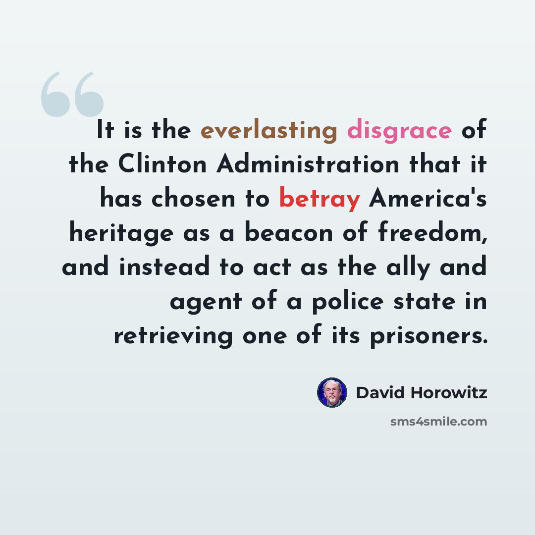 “It is the everlasting disgrace of the Clinton Administration that it has chosen to betray America's heritage as a beacon of freedom, and instead to act as the ally and agent of a police state in retrieving one of its prisoners.” quote by David Horowitz