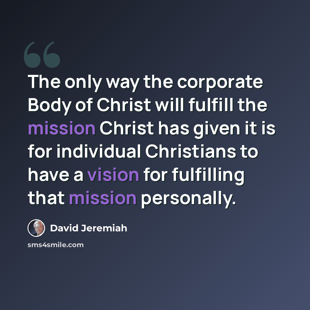 “The only way the corporate Body of Christ will fulfill the mission Christ has given it is for individual Christians to have a vision for fulfilling that mission personally.” quote by David Jeremiah