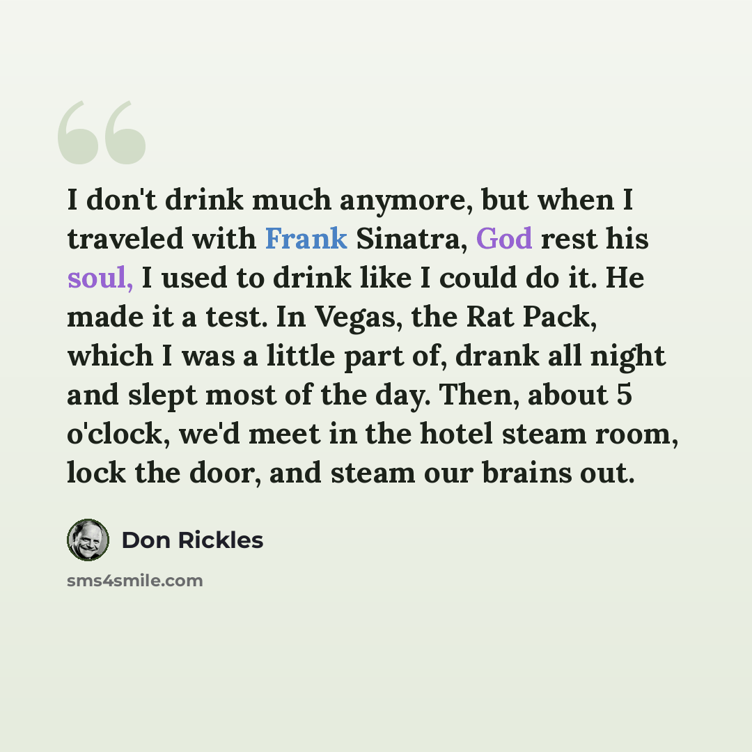 “I don't drink much anymore, but when I traveled with Frank Sinatra, God rest his soul, I used to drink like I could do it. He made it a test. In Vegas, the Rat Pack, which I was a little part of, drank all night and slept most of the day. Then, about 5 o'clock, we'd meet in the hotel steam room…” quote by Don Rickles