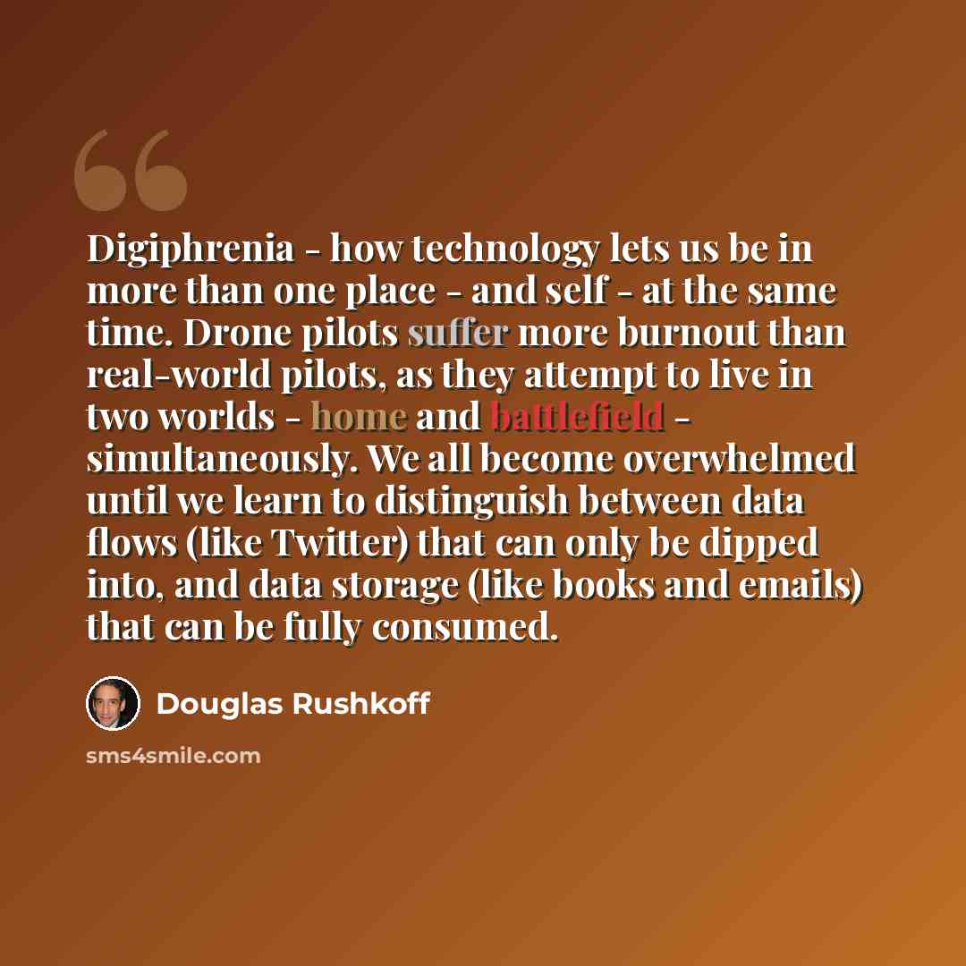 “Digiphrenia - how technology lets us be in more than one place - and self - at the same time. Drone pilots suffer more burnout than real-world pilots, as they attempt to live in two worlds - home and battlefield - simultaneously. We all become overwhelmed until we learn to distinguish between data…” quote by Douglas Rushkoff
