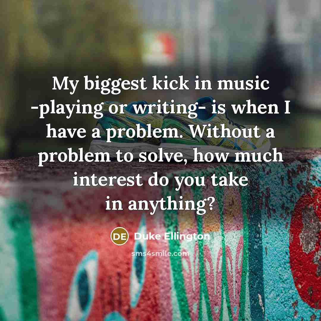 “My biggest kick in music -playing or writing- is when I have a problem. Without a problem to solve, how much interest do you take in anything?” quote by Duke Ellington