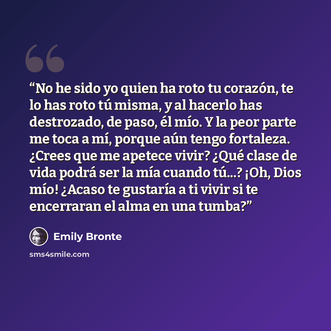 “No he sido yo quien ha roto tu corazón, te lo has roto tú misma, y al hacerlo has destrozado, de paso, él mío. Y la peor parte me toca a mí, porque aún tengo fortaleza. ¿Crees que me apetece vivir? ¿Qué clase de vida podrá ser la mía cuando tú...? ¡Oh, Dios mío! ¿Acaso te gustaría a ti vivir si te…” quote by Emily Brontë