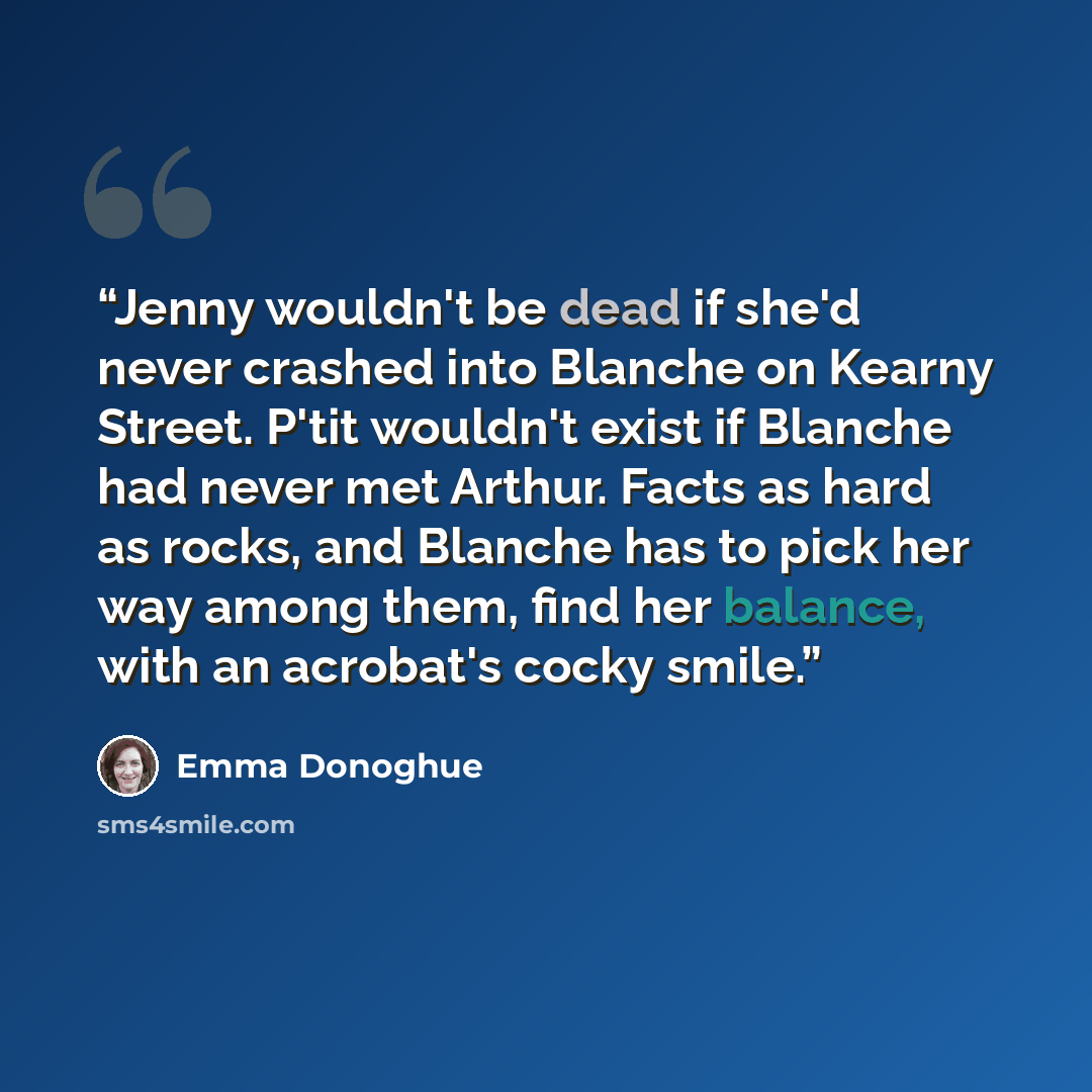 “Jenny wouldn't be dead if she'd never crashed into Blanche on Kearny Street. P'tit wouldn't exist if Blanche had never met Arthur. Facts as hard as rocks, and Blanche has to pick her way among them, find her balance, with an acrobat's cocky smile.” quote by Emma Donoghue