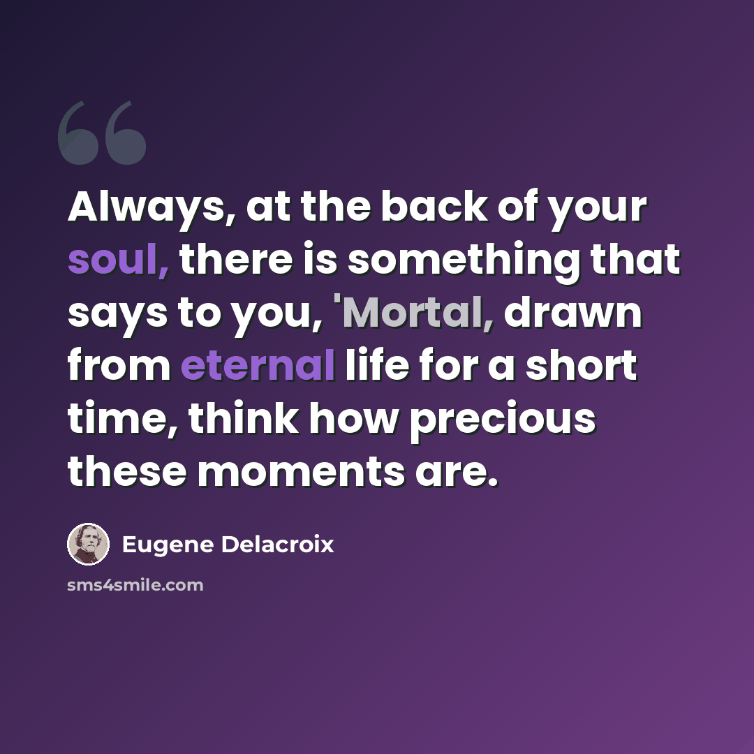 “Always, at the back of your soul, there is something that says to you, 'Mortal, drawn from eternal life for a short time, think how precious these moments are.” quote by Eugene Delacroix