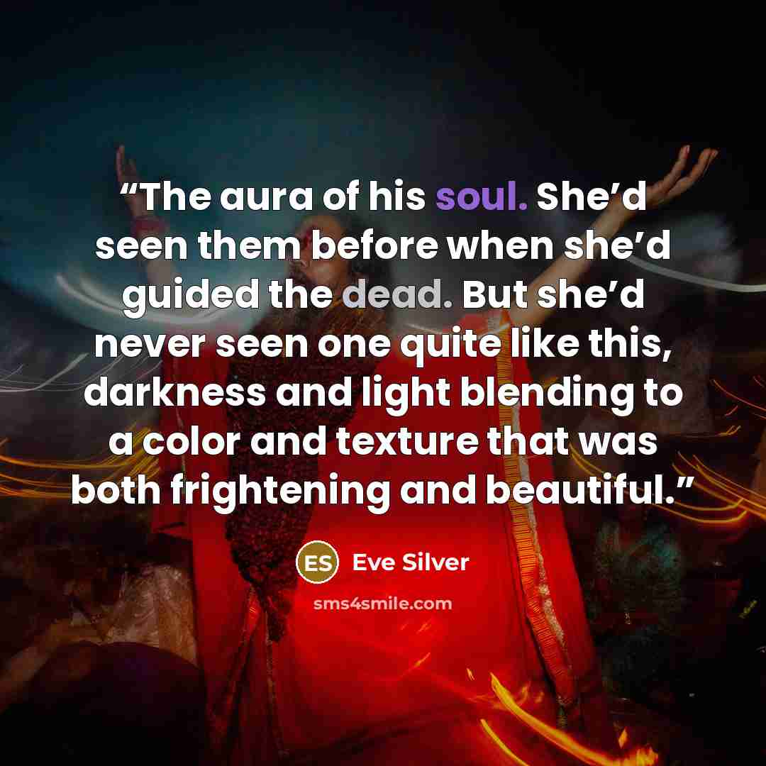 “The aura of his soul. She’d seen them before when she’d guided the dead. But she’d never seen one quite like this, darkness and light blending to a color and texture that was both frightening and beautiful.” quote by Eve Silver