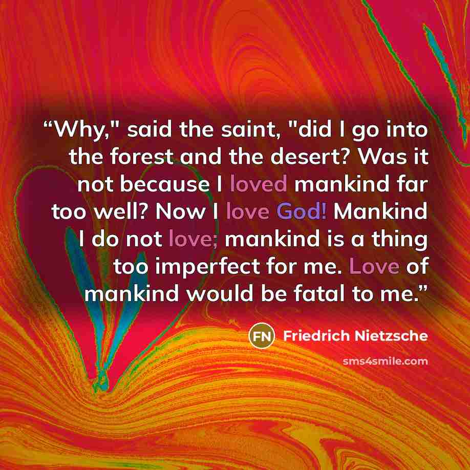 “Why," said the saint, "did I go into the forest and the desert? Was it not because I loved mankind far too well? Now I love God! Mankind I do not love; mankind is a thing too imperfect for me. Love of mankind would be fatal to me.” quote by Friedrich Nietzsche