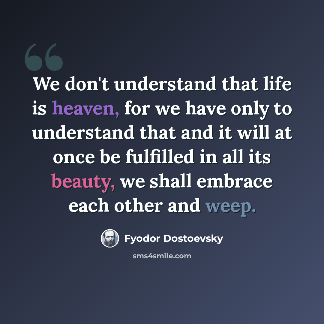 “We don't understand that life is heaven, for we have only to understand that and it will at once be fulfilled in all its beauty, we shall embrace each other and weep.” quote by Fyodor Dostoevsky