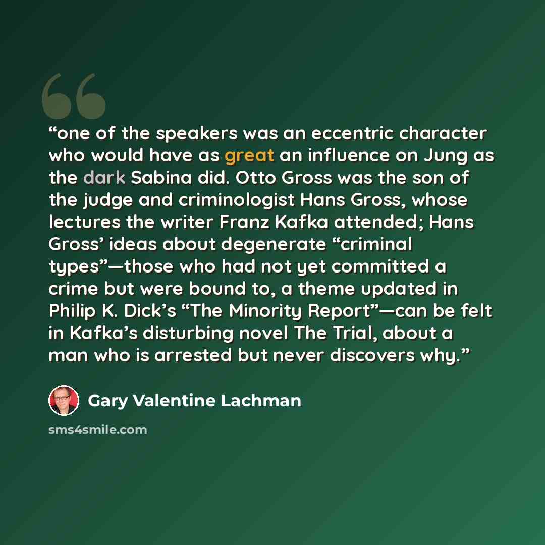 “one of the speakers was an eccentric character who would have as great an influence on Jung as the dark Sabina did. Otto Gross was the son of the judge and criminologist Hans Gross, whose lectures the writer Franz Kafka attended; Hans Gross’ ideas about degenerate “criminal types”—those who had…” quote by Gary Valentine Lachman