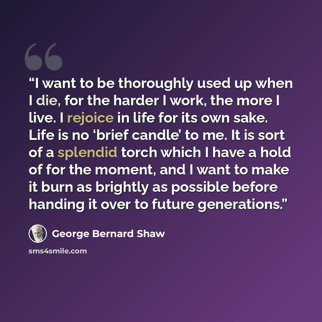 “I want to be thoroughly used up when I die, for the harder I work, the more I live. I rejoice in life for its own sake. Life is no ‘brief candle’ to me. It is sort of a splendid torch which I have a hold of for the moment, and I want to make it burn as brightly as possible before handing it over…” quote by George Bernard Shaw