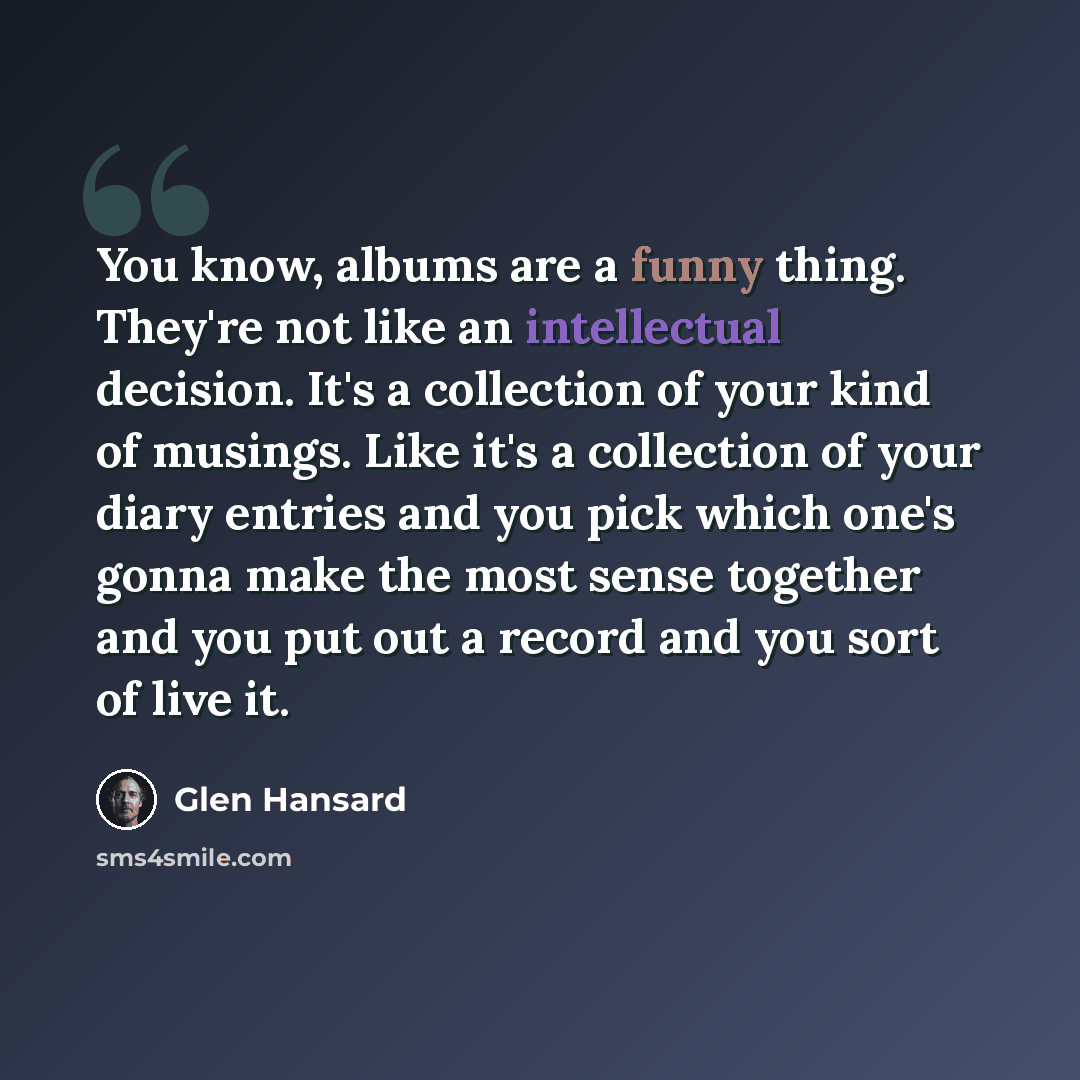 “You know, albums are a funny thing. They're not like an intellectual decision. It's a collection of your kind of musings. Like it's a collection of your diary entries and you pick which one's gonna make the most sense together and you put out a record and you sort of live it.” quote by Glen Hansard