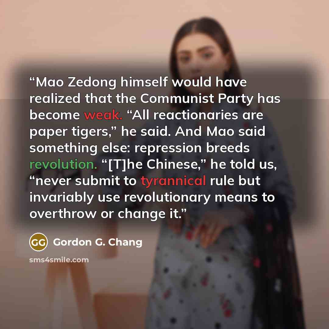 “Mao Zedong himself would have realized that the Communist Party has become weak. “All reactionaries are paper tigers,” he said. And Mao said something else: repression breeds revolution. “[T]he Chinese,” he told us, “never submit to tyrannical rule but invariably use revolutionary means to…” quote by Gordon G. Chang