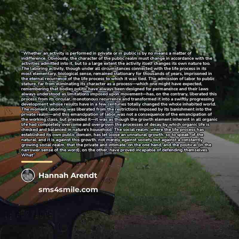 “Whether an activity is performed in private or in public is by no means a matter of indifference. Obviously, the character of the public realm must change in accordance with the activities admitted into it, but to a large extent the activity itself changes its own nature too. The laboring…” quote by Hannah Arendt