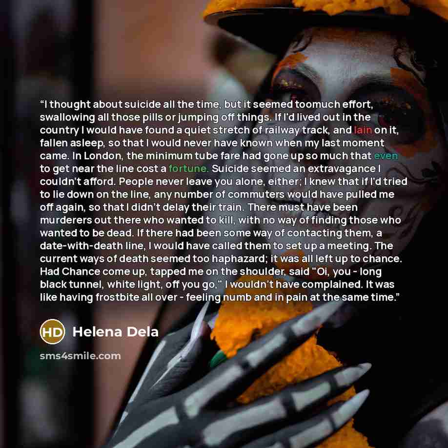 “I thought about suicide all the time, but it seemed toomuch effort, swallowing all those pills or jumping off things. If I'd lived out in the country I would have found a quiet stretch of railway track, and lain on it, fallen asleep, so that I would never have known when my last moment came. In…” quote by Helena Dela
