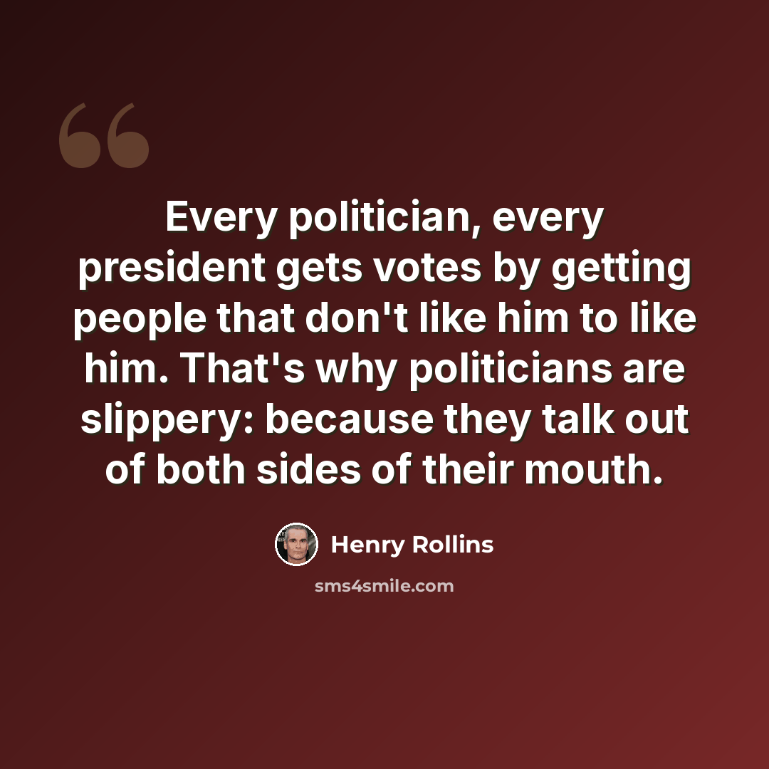 “Every politician, every president gets votes by getting people that don't like him to like him. That's why politicians are slippery: because they talk out of both sides of their mouth.” quote by Henry Rollins